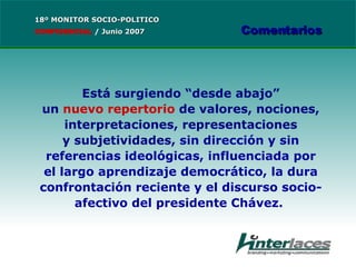 Está  surgiendo “desde abajo” un  nuevo repertorio  de valores, nociones, interpretaciones, representaciones y subjetividades,  sin dirección y sin referencias ideológicas, influenciada por el largo aprendizaje democrático, la dura confrontación reciente y el discurso socio-afectivo del presidente Chávez.   18º MONITOR SOCIO-POLITICO CONFIDENCIAL   /  Junio 2007 Comentarios 