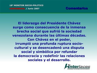 El liderazgo del Presidente Chávez surge como consecuencia de la inmensa brecha social que sufrió la sociedad venezolana durante las últimas décadas. Con Chávez en el poder, irrumpió una profunda ruptura socio-cultural y se desencadenó una disputa social y simbólica por refundar la democracia y redefinir las relaciones sociales y el desarrollo. 18º MONITOR SOCIO-POLITICO CONFIDENCIAL   /  Junio 2007 Comentarios 