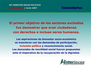 El primer objetivo de los sectores excluidos fue demostrar que eran ciudadanos con derechos e incluso seres humanos. Las aspiraciones de bienestar socio-económico se mezclaron con las demandas de participación, inclusión política  y reconocimiento social. Las demandas de movilidad social fueron pospuestas ante el imperativo de la recuperación de la dignidad. 18º MONITOR SOCIO-POLITICO CONFIDENCIAL   /  Junio 2007 Comentarios 
