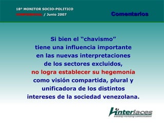 Si bien el “chavismo” tiene una influencia importante en las nuevas interpretaciones de los sectores excluidos, no logra establecer su hegemonía como visión compartida, plural y unificadora de los distintos intereses de la sociedad venezolana. 18º MONITOR SOCIO-POLITICO CONFIDENCIAL   /  Junio 2007 Comentarios 