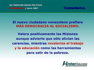 El nuevo ciudadano venezolano prefiere  MÁS DEMOCRACIA AL SOCIALISMO . Valora positivamente las Misiones aunque advierte que sólo alivian las carencias, mientras  revaloriza el trabajo y la educación  como las herramientas para salir de la pobreza. 18º MONITOR SOCIO-POLITICO CONFIDENCIAL   /  Junio 2007 Comentarios 
