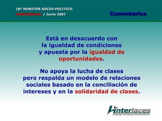 Está en desacuerdo con la igualdad de condiciones y apuesta por la  igualdad de oportunidades . No apoya la lucha de clases pero respalda un modelo de relaciones sociales basado en la conciliación de intereses y en la  solidaridad de clases . 18º MONITOR SOCIO-POLITICO CONFIDENCIAL   /  Junio 2007 Comentarios 