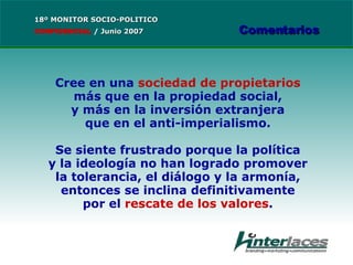 Cree en una  sociedad de propietarios más que en la propiedad social, y más en la inversión extranjera que en el anti-imperialismo. Se siente frustrado porque la política y la ideología no han logrado promover la tolerancia, el diálogo y la armonía, entonces se inclina definitivamente por el  rescate de los valores . 18º MONITOR SOCIO-POLITICO CONFIDENCIAL   /  Junio 2007 Comentarios 