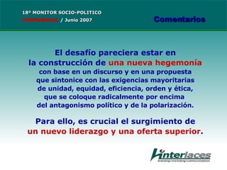 El desafío pareciera estar en la construcción de  una nueva hegemonía con base en un discurso y en una propuesta que sintonice con las exigencias mayoritarias de unidad, equidad, eficiencia, orden y ética, que se coloque radicalmente por encima  del antagonismo político y de la polarización. Para ello, es crucial el surgimiento de un nuevo liderazgo y una oferta superior . 18º MONITOR SOCIO-POLITICO CONFIDENCIAL   /  Junio 2007 Comentarios 