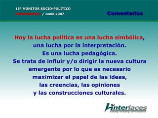 Hoy la lucha política es una lucha simbólica , una lucha por la interpretación. Es una lucha pedagógica. Se trata de influir y/o dirigir la nueva cultura emergente por lo que es necesario maximizar el papel de las ideas, las creencias, las opiniones y las construcciones culturales. 18º MONITOR SOCIO-POLITICO CONFIDENCIAL   /  Junio 2007 Comentarios 
