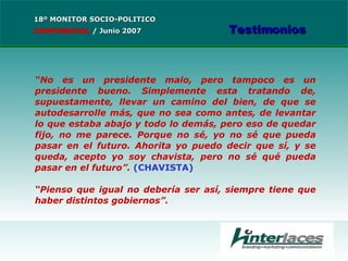 “ No es un presidente malo, pero tampoco es un presidente bueno. Simplemente esta tratando de, supuestamente, llevar un camino del bien, de que se autodesarrolle más, que no sea como antes, de levantar lo que estaba abajo y todo lo demás, pero eso de quedar fijo, no me parece. Porque no sé, yo no sé que pueda pasar en el futuro. Ahorita yo puedo decir que sí, y se queda, acepto yo soy chavista, pero no sé qué pueda pasar en el futuro ”.  (CHAVISTA) “ Pienso que igual no debería ser así, siempre tiene que haber distintos gobiernos”. 18º MONITOR SOCIO-POLITICO CONFIDENCIAL   /  Junio 2007 Testimonios 