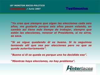 “ Yo creo que siempre que sigan las elecciones cada seis años, me gustaría porque seis años pasan volando, en cambio así tiene más tiempo de trabajar, siempre que estén las elecciones, renovar el Presidente, si no sirve, se saca.  “ Si se sigue quedando él es bueno. Si lo seguimos teniendo allí que sea por elecciones pero no que se quede autoritariamente”.  “ Bueno si él se queda es porque uno ha decidido eso”. “ Mientras haya elecciones, no hay problema”. 18º MONITOR SOCIO-POLITICO CONFIDENCIAL   /  Junio 2007 Testimonios 