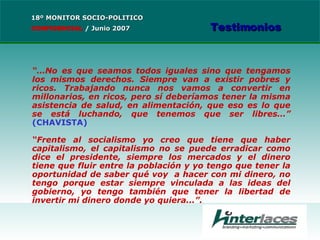 “… No es que seamos todos iguales sino que tengamos los mismos derechos. Siempre van a existir pobres y ricos. Trabajando nunca nos vamos a convertir en millonarios, en ricos, pero sí deberíamos tener la misma asistencia de salud, en alimentación, que eso es lo que se está luchando, que tenemos que ser libres…”  (CHAVISTA) “ Frente al socialismo yo creo que tiene que haber capitalismo, el capitalismo no se puede erradicar como dice el presidente, siempre los mercados y el dinero tiene que fluir entre la población y yo tengo que tener la oportunidad de saber qué voy  a hacer con mi dinero, no tengo porque estar siempre vinculada a las ideas del gobierno, yo tengo también que tener la libertad de invertir mi dinero donde yo quiera...”. 18º MONITOR SOCIO-POLITICO CONFIDENCIAL   /  Junio 2007 Testimonios 