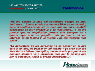 “ No me parece la idea del socialismo porque es muy limitativa… Bueno puede ser democrático en un sentido, pero el sentido económico yo creo que no, en el sentido económico es muy limitativa y es inaplicable… a mí me parece que es inaplicable porque uno siempre va a querer agarrarse un poquito más porque a mí me interesa es mi familia y yo misma y no me interesa más nadie”. “ La naturaleza de las personas no es pensar en el que está a su lado, es pensar en mí mismo y yo creo que esa idea del socialismo no aplica, no se puede porque el ser humano siempre va a inclinarse más por lo de uno que por lo colectivo, hasta el propio presidente…”. 18º MONITOR SOCIO-POLITICO CONFIDENCIAL   /  Junio 2007 Testimonios 