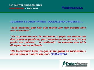 ¿CUANDO TE DIGO PATRIA, SOCIALISMO O MUERTE?...   “ Está diciendo que hay que luchar por eso porque sino nos acabamos”.  “ Yo no entiendo eso. No entiendo ni papa. Me suenan las dos primeras palabras, pero muerte no me parece, no me gusta esa palabra…. no entiendo. Yo escucho que él la dice pero no lo entiendo. “ No lo entiendo bien. Lo que sí me gusta es socialismo y patria pero la muerte esa no”.  (CHAVISTA) 18º MONITOR SOCIO-POLITICO CONFIDENCIAL   /  Junio 2007 Testimonios 