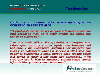 ¿CUÁL ES EL CAMBIO MÁS IMPORTANTE QUE HA OCURRIDO EN ESTE TIEMPO? “ El cambio de pensar de las personas, la gente como que está pensando más, se le están viendo las ganas que tienen de superación”. “ Los que están allá arriba aprendieron a respetarnos, sabes que nosotros con la ayuda que tenemos del Gobierno y del Presidente podemos ser mejores que ellos y no solamente vamos a servirle a ellos sino que podemos superarlos a ellos, porque ellos cuando están allá arriba lo miran a uno como una cucaracha… y yo creo que eso lo hizo la igualdad, porque todos somos hijos de Dios y todos somos hermanos”. 18º MONITOR SOCIO-POLITICO CONFIDENCIAL   /  Junio 2007 Testimonios 