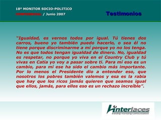 “ Igualdad, es vernos todos por igual. Tú tienes dos carros, bueno yo también puedo hacerlo, o sea él no tiene porque discriminarme a mí porque yo no los tenga. No es que todos tengan igualdad de dinero. No, igualdad es respetar, no porque yo viva en el Country Club y tú vivas en Catia yo voy a pasar sobre ti. Para mí eso es un cambio, para mí ese ha sido el cambio más importante. Por lo menos el Presidente dio a entender eso, que nosotros los pobres también valemos y esa es la rabia que hay que los ricos jamás quieren que seamos igual que ellos, jamás, para ellos eso es un rechazo increíble ”. 18º MONITOR SOCIO-POLITICO CONFIDENCIAL   /  Junio 2007 Testimonios 