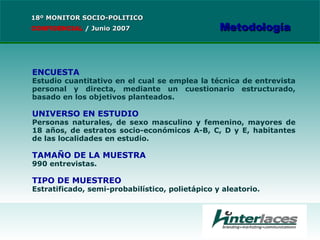 ENCUESTA Estudio cuantitativo en el cual se emplea la técnica de entrevista personal y directa, mediante un cuestionario estructurado, basado en los objetivos planteados. UNIVERSO EN ESTUDIO Personas naturales, de sexo masculino y femenino, mayores de 18 años, de estratos socio-económicos A-B, C, D y E, habitantes de las localidades en estudio. TAMAÑO DE LA MUESTRA 990 entrevistas. TIPO DE MUESTREO Estratificado, semi-probabilístico, polietápico y aleatorio. 18º MONITOR SOCIO-POLITICO CONFIDENCIAL   /  Junio 2007 Metodología 