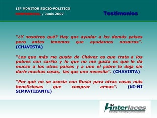 “ ¿Y nosotros qué? Hay que ayudar a los demás países pero antes tenemos que ayudarnos nosotros”.  (CHAVISTA) “ Los que más me gusta de Chávez es que trata a los pobres con cariño y lo que no me gusta es que le da mucho a los otros países y a uno el pobre lo deja sin darle muchas cosas,  las que uno necesita”.  (CHAVISTA) “ Por qué no se asocia con Rusia para otras cosas más beneficiosas que comprar armas”.  (NI-NI SIMPATIZANTE) 18º MONITOR SOCIO-POLITICO CONFIDENCIAL   /  Junio 2007 Testimonios 
