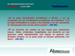 “ Se la pasa buscándole problemas a EE.UU. y no se concentra en los verdaderos problemas de nosotros. Y él se tapa echándole la culpa a los demás y no se concentra en Venezuela sino en los otros países”.  (NI-NI) “ Él no invierte los reales en las cosas que realmente hacen  falta, viviendas, hospitales, las invierte en las guerras, está obsesionado con hacer la guerra con Estados Unidos, se la pasa todo el tiempo peleando con Bush”.   (NI-NI) 18º MONITOR SOCIO-POLITICO CONFIDENCIAL   /  Junio 2007 Testimonios 