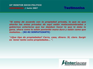 “ Sí estoy de acuerdo con la propiedad privada, lo que es que ahorita los entes privados de aquí están malacostumbrados a gobiernos anteriores que los dejaban hacer lo que le daba la gana, ahora como le están poniendo mano dura y están como que molestos…  (NI-NI SIMPATIZANTE) “ ¿Que tipo de propiedades? Carro, casa, dinero. Sí, claro. Surgir es  tener tanto como propiedades…   ”.   18º MONITOR SOCIO-POLITICO CONFIDENCIAL   /  Junio 2007 Testimonios 