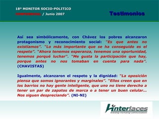 Así sea simbólicamente, con Chávez los pobres alcanzaron protagonismo y reconocimiento social:  “Es que antes no existíamos”. “Lo más importante que se ha conseguido es el respeto”. “Ahora tenemos esperanza, tenemos una oportunidad, tenemos porqué luchar“. “Me gusta la participación que hay, porque antes no nos tomaban en cuenta para nada”.  (CHAVISTAS) Igualmente, alcanzaron el respeto y la dignidad:  “La oposición piensa que somos ignorantes y marginales”. “Ellos creen que en los barrios no hay gente inteligente, que uno no tiene derecho a tener un par de zapatos de marca o a tener un buen celular… Nos siguen despreciando”.  (NI-NI) 18º MONITOR SOCIO-POLITICO CONFIDENCIAL   /  Junio 2007 Testimonios 