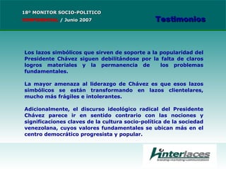 Los lazos simbólicos que sirven de soporte a la popularidad del Presidente Chávez siguen debilitándose por la falta de claros logros materiales y la permanencia de  los problemas fundamentales. La mayor amenaza al liderazgo de Chávez es que esos lazos simbólicos se están transformando en lazos clientelares, mucho más frágiles e intolerantes. Adicionalmente, el discurso ideológico radical del Presidente Chávez parece ir en sentido contrario con las nociones y significaciones claves de la cultura socio-política de la sociedad venezolana, cuyos valores fundamentales se ubican más en el centro democrático progresista y popular. 18º MONITOR SOCIO-POLITICO CONFIDENCIAL   /  Junio 2007 Testimonios 