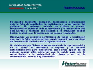 Se percibe desaliento, decepción, descontento e impaciencia ante la falta de resultados, la ineficiencia y la corrupción del gobierno. Sin embargo, todavía las críticas al proceso revolucionario expresan más la decepción y el desencanto que desacuerdos y rechazos con relación a la propuesta política básica, es decir, con la opción por los pobres y excluidos. Observamos un creciente sentimiento de fatiga y frustración que, ante la falta de alternativas, puede conducirnos a un etapa de fuerte conflictividad social e ingobernabilidad. No olvidemos que Chávez es consecuencia de la ruptura social y no su causa. El presidente la expresa y la renueva sistemáticamente para mantenerse como única opción de los pobres, aunque ellos adviertan que la salida pasa por la reconciliación y la solidaridad de clases y no por la confrontación. Pero no hay alternativa. 18º MONITOR SOCIO-POLITICO CONFIDENCIAL   /  Junio 2007 Testimonios 
