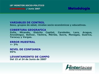 VARIABLES DE CONTROL Sexo, grupos de edad, niveles socio-económicos y educativos. COBERTURA GEOGRAFICA Zulia, Miranda, Distrito Capital, Carabobo, Lara, Aragua, Anzoátegui, Bolívar, Táchira, Mérida, Sucre, Monagas, Guárico, Yaracuy y Vargas. ERROR MUESTRAL +- 3% NIVEL DE CONFIANZA 95% LEVANTAMIENTO DE CAMPO Del 15 al 24 de Junio de 2007 18º MONITOR SOCIO-POLITICO CONFIDENCIAL   /  Junio 2007 Metodología 