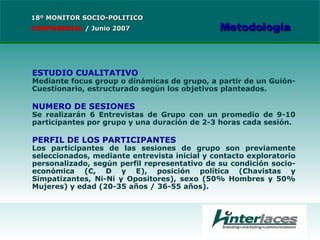 ESTUDIO CUALITATIVO Mediante focus group o dinámicas de grupo, a partir de un Guión-Cuestionario, estructurado según los objetivos planteados. NUMERO DE SESIONES Se realizarán 6 Entrevistas de Grupo con un promedio de 9-10 participantes por grupo y una duración de 2-3 horas cada sesión. PERFIL DE LOS PARTICIPANTES Los participantes de las sesiones de grupo son previamente seleccionados, mediante entrevista inicial y contacto exploratorio personalizado, según perfil representativo de su condición socio-económica (C, D y E), posición política (Chavistas y Simpatizantes, Ni-Ni y Opositores), sexo (50% Hombres y 50% Mujeres) y edad (20-35 años / 36-55 años). 18º MONITOR SOCIO-POLITICO CONFIDENCIAL   /  Junio 2007 Metodología 
