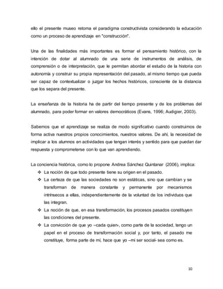 10
ello el presente museo retoma el paradigma constructivista considerando la educación
como un proceso de aprendizaje en "construcción".
Una de las finalidades más importantes es formar el pensamiento histórico, con la
intención de dotar al alumnado de una serie de instrumentos de análisis, de
comprensión o de interpretación, que le permitan abordar el estudio de la historia con
autonomía y construir su propia representación del pasado, al mismo tiempo que pueda
ser capaz de contextualizar o juzgar los hechos históricos, consciente de la distancia
que los separa del presente.
La enseñanza de la historia ha de partir del tiempo presente y de los problemas del
alumnado, para poder formar en valores democráticos (Evans, 1996; Audigier, 2003).
Sabemos que el aprendizaje se realiza de modo significativo cuando construimos de
forma activa nuestros propios conocimientos, nuestros valores. De ahí, la necesidad de
implicar a los alumnos en actividades que tengan interés y sentido para que puedan dar
respuesta y comprometerse con lo que van aprendiendo.
La conciencia histórica, como lo propone Andrea Sánchez Quintanar (2006), implica:
 La noción de que todo presente tiene su origen en el pasado.
 La certeza de que las sociedades no son estáticas, sino que cambian y se
transforman de manera constante y permanente por mecanismos
intrínsecos a ellas, independientemente de la voluntad de los individuos que
las integran.
 La noción de que, en esa transformación, los procesos pasados constituyen
las condiciones del presente.
 La convicción de que yo –cada quien-, como parte de la sociedad, tengo un
papel en el proceso de transformación social y, por tanto, el pasado me
constituye, forma parte de mí, hace que yo –mi ser social- sea como es.
 