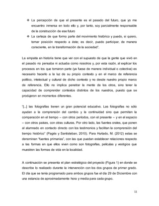11
 La percepción de que el presente es el pasado del futuro, que yo me
encuentro inmersa en todo ello y, por tanto, soy parcialmente responsable
de la construcción de ese futuro
 La certeza de que formo parte del movimiento histórico y puedo, si quiero,
tomar posición respecto a éste; es decir, puedo participar, de manera
consciente, en la transformación de la sociedad”.
La empatía en historia tiene que ver con el supuesto de que la gente que vivió en
el pasado no pensaba ni actuaba como nosotros y, por esta razón, al explicar los
procesos en los que tomaron parte (ya fuese de manera individual o colectiva) es
necesario hacerlo a la luz de su propio contexto y en el marco de referencia
político, intelectual y cultural de dicho contexto y no desde nuestro propio marco
de referencia. Ello no implica penetrar la mente de los otros, sino tener la
capacidad de comprender contextos distintos de los nuestros, puesto que se
produjeron en momentos diferentes.
“[...] las fotografías tienen un gran potencial educativo. Las fotografías no sólo
ayudan a la comprensión del cambio y la continuidad sino que permiten la
comparación en el tiempo – con otros períodos, con el presente – y en el espacio
– con otros países, con otras culturas. Por otro lado, las fuentes orales, que ponen
al alumnado en contacto directo con los testimonios y facilitan la comprensión del
tiempo histórico” (Pagés y Santisteban, 2010). Para Hurtado, M. (2012) estas se
denominan “fuentes primarias”, con las que puedan establecer relaciones respecto
a las formas en que ellos viven como son fotografías, películas y vestigios que
muestren las formas de vida en la localidad.
A continuación se presenta el plan estratégico del proyecto (Figura 1) en donde se
describe lo realizado durante la intervención con los dos grupos de primer grado.
El día que se tenía programado para ambos grupos fue el día 29 de Diciembre con
una estancia de aproximadamente hora y media para cada grupo.
 