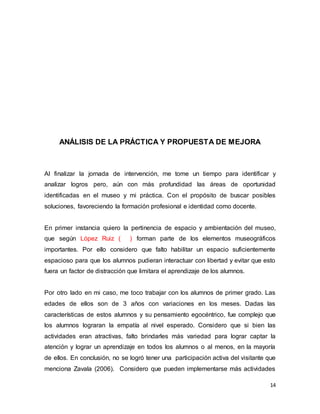 14
ANÁLISIS DE LA PRÁCTICA Y PROPUESTA DE MEJORA
Al finalizar la jornada de intervención, me tome un tiempo para identificar y
analizar logros pero, aún con más profundidad las áreas de oportunidad
identificadas en el museo y mi práctica. Con el propósito de buscar posibles
soluciones, favoreciendo la formación profesional e identidad como docente.
En primer instancia quiero la pertinencia de espacio y ambientación del museo,
que según López Ruiz ( ) forman parte de los elementos museográficos
importantes. Por ello considero que falto habilitar un espacio suficientemente
espacioso para que los alumnos pudieran interactuar con libertad y evitar que esto
fuera un factor de distracción que limitara el aprendizaje de los alumnos.
Por otro lado en mi caso, me toco trabajar con los alumnos de primer grado. Las
edades de ellos son de 3 años con variaciones en los meses. Dadas las
características de estos alumnos y su pensamiento egocéntrico, fue complejo que
los alumnos lograran la empatía al nivel esperado. Considero que si bien las
actividades eran atractivas, falto brindarles más variedad para lograr captar la
atención y lograr un aprendizaje en todos los alumnos o al menos, en la mayoría
de ellos. En conclusión, no se logró tener una participación activa del visitante que
menciona Zavala (2006). Considero que pueden implementarse más actividades
 
