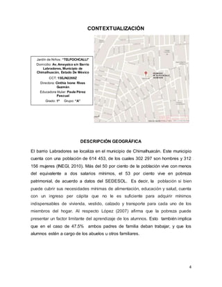 4
CONTEXTUALIZACIÓN
DESCRIPCIÓN GEOGRÁFICA
El barrio Labradores se localiza en el municipio de Chimalhuacán. Este municipio
cuenta con una población de 614 453, de los cuales 302 297 son hombres y 312
156 mujeres (INEGI, 2010). Más del 50 por ciento de la población vive con menos
del equivalente a dos salarios mínimos, el 53 por ciento vive en pobreza
patrimonial, de acuerdo a datos del SEDESOL. Es decir, la población si bien
puede cubrir sus necesidades mínimas de alimentación, educación y salud, cuenta
con un ingreso per cápita que no le es suficiente para adquirir mínimos
indispensables de vivienda, vestido, calzado y transporte para cada uno de los
miembros del hogar. Al respecto López (2007) afirma que la pobreza puede
presentar un factor limitante del aprendizaje de los alumnos. Esto también implica
que en el caso de 47.5% ambos padres de familia deban trabajar, y que los
alumnos estén a cargo de los abuelos u otros familiares.
Jardín de Niños: “TELPOCHCALLI”
Domicilio: Av. Ameyalco s/n Barrio
Labradores, Municipio de
Chimalhuacán, Estado De México
CCT: 15EJN2269Z
Directora: Cinthia Ivone Rivas
Guzmán
Educadora titular: Paula Pérez
Pascual
Grado: 1º Grupo: “A”
 