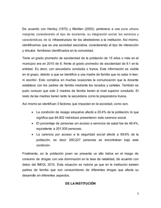 5
De acuerdo con Hardoy (1975) y Merklen (2005), pertenece a una zona urbano
marginal, considerando el tipo de economía, su integración social, los servicios y
características de la infraestructura de los alrededores a la institución. Así mismo,
identificamos que es una sociedad asociativa, considerando el tipo de interacción
y vínculos familiares identificados en la comunidad.
Tiene un grado promedio de escolaridad de la población de 15 años o más en el
municipio era en 2010 de 8, frente al grado promedio de escolaridad de 9.1 en la
entidad. Es decir, con secundaria concluida o trunca. Esta información es visible
en el grupo, debido a que se identificó a una madre de familia que no sabe ni leer,
ni escribir. Esto complica en muchas ocasiones la comunicación que la docente
establece con los padres de familia mediante los recados y carteles. También se
pudo conocer que solo 2 madres de familia tienen el nivel superior concluido. El
resto de las madres tienen tanto la secundaria como la preparatoria trunca.
Así mismo se identifican 3 factores que impactan en la sociedad, como son;
 La condición de rezago educativo afectó a 20.4% de la población, lo que
significa que 84,902 individuos presentaron esta carencia social.
 El porcentaje de personas sin acceso a servicios de salud fue de 48.4%,
equivalente a 201,935 personas.
 La carencia por acceso a la seguridad social afectó a 69.6% de la
población, es decir 290,227 personas se encontraban bajo esta
condición.
Finalmente, en la población joven se presenta un alto índice en el riesgo de
consumo de drogas con una disminución en la tasa de natalidad, de acuerdo con
datos del INEGI, 2010. Esta situación es notoria ya que en la institución existen
padres de familia que son consumidores de diferentes drogas que afecta su
desarrollo en diferentes aspectos.
DE LA INSTITUCIÓN
 