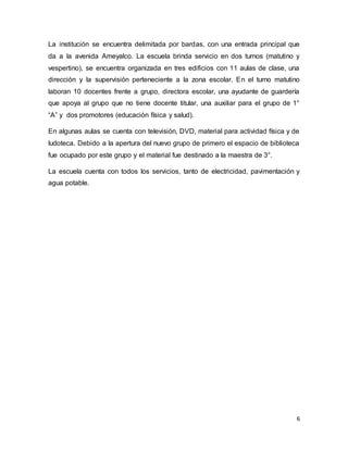 6
La institución se encuentra delimitada por bardas, con una entrada principal que
da a la avenida Ameyalco. La escuela brinda servicio en dos turnos (matutino y
vespertino), se encuentra organizada en tres edificios con 11 aulas de clase, una
dirección y la supervisión perteneciente a la zona escolar. En el turno matutino
laboran 10 docentes frente a grupo, directora escolar, una ayudante de guardería
que apoya al grupo que no tiene docente titular, una auxiliar para el grupo de 1°
“A” y dos promotores (educación física y salud).
En algunas aulas se cuenta con televisión, DVD, material para actividad física y de
ludoteca. Debido a la apertura del nuevo grupo de primero el espacio de biblioteca
fue ocupado por este grupo y el material fue destinado a la maestra de 3°.
La escuela cuenta con todos los servicios, tanto de electricidad, pavimentación y
agua potable.
 