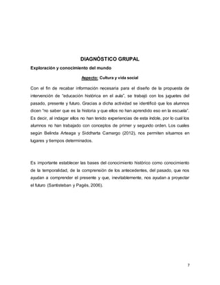 7
DIAGNÓSTICO GRUPAL
Exploración y conocimiento del mundo
Aspecto: Cultura y vida social
Con el fin de recabar información necesaria para el diseño de la propuesta de
intervención de “educación histórica en el aula”, se trabajó con los juguetes del
pasado, presente y futuro. Gracias a dicha actividad se identificó que los alumnos
dicen “no saber que es la historia y que ellos no han aprendido eso en la escuela”.
Es decir, al indagar ellos no han tenido experiencias de esta índole, por lo cual los
alumnos no han trabajado con conceptos de primer y segundo orden. Los cuales
según Belinda Arteaga y Siddharta Camargo (2012), nos permiten situarnos en
lugares y tiempos determinados.
Es importante establecer las bases del conocimiento histórico como conocimiento
de la temporalidad, de la comprensión de los antecedentes, del pasado, que nos
ayudan a comprender el presente y que, inevitablemente, nos ayudan a proyectar
el futuro (Santisteban y Pagés, 2006).
 
