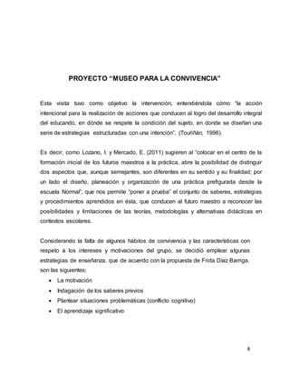 8
PROYECTO “MUSEO PARA LA CONVIVENCIA”
Esta visita tuvo como objetivo la intervención, entendiéndola cómo “la acción
intencional para la realización de acciones que conducen al logro del desarrollo integral
del educando, en dónde se respete la condición del sujeto, en donde se diseñan una
serie de estrategias estructuradas con una intención”. (Touriñán, 1996).
Es decir, como Lozano, I. y Mercado, E. (2011) sugieren al “colocar en el centro de la
formación inicial de los futuros maestros a la práctica, abre la posibilidad de distinguir
dos aspectos que, aunque semejantes, son diferentes en su sentido y su finalidad; por
un lado el diseño, planeación y organización de una práctica prefigurada desde la
escuela Normal”, que nos permite “poner a prueba” el conjunto de saberes, estrategias
y procedimientos aprendidos en ésta, que conducen al futuro maestro a reconocer las
posibilidades y limitaciones de las teorías, metodologías y alternativas didácticas en
contextos escolares.
Considerando la falta de algunos hábitos de convivencia y las características con
respeto a los intereses y motivaciones del grupo, se decidió emplear algunas
estrategias de enseñanza, que de acuerdo con la propuesta de Frida Díaz Barriga,
son las siguientes;
 La motivación
 Indagación de los saberes previos
 Plantear situaciones problemáticas (conflicto cognitivo)
 El aprendizaje significativo
 