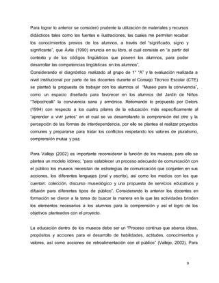 9
Para lograr lo anterior se consideró prudente la utilización de materiales y recursos
didácticos tales como las fuentes e ilustraciones, las cuales me permiten recabar
los conocimientos previos de los alumnos, a través del “significado, signo y
significante”, que Ávila (1990) enuncia en su libro, el cual consiste en “a partir del
contexto y de los códigos lingüísticos que poseen los alumnos, para poder
desarrollar las competencias lingüísticas en los alumnos”.
Considerando el diagnóstico realizado al grupo de 1° “A” y la evaluación realizada a
nivel institucional por parte de las docentes durante el Consejo Técnico Escolar (CTE)
se planteó la propuesta de trabajar con los alumnos el “Museo para la convivencia”,
como un espacio diseñado para favorecer en los alumnos del Jardín de Niños
“Telpochcalli” la convivencia sana y armónica. Retomando lo propuesto por Delors
(1994) con respecto a los cuatro pilares de la educación: más específicamente al
“aprender a vivir juntos” en el cual se va desarrollando la comprensión del otro y la
percepción de las formas de interdependencia, por ello se plantea el realizar proyectos
comunes y prepararse para tratar los conflictos respetando los valores de pluralismo,
comprensión mutua y paz.
Para Vallejo (2002) es importante reconsiderar la función de los museos, para ello se
plantea un modelo idóneo; “para establecer un proceso adecuado de comunicación con
el público los museos necesitan de estrategias de comunicación que conjunten en sus
acciones, los diferentes lenguajes (oral y escrito), así como los medios con los que
cuentan: colección, discurso museológico y una propuesta de servicios educativos y
difusión para diferentes tipos de público”. Considerando lo anterior los docentes en
formación se dieron a la tarea de buscar la manera en la que las actividades brinden
los elementos necesarios a los alumnos para la comprensión y así el logro de los
objetivos planteados con el proyecto.
La educación dentro de los museos debe ser un “Proceso continuo que abarca ideas,
propósitos y acciones para el desarrollo de habilidades, actitudes, conocimientos y
valores, así como acciones de retroalimentación con el público” (Vallejo, 2002). Para
 