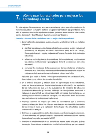 Informe de resultados para
la institución educativa
14
7. ¿Cómo usar los resultados para mejorar los
aprendizajes en su IE?
En esta sección, le presentamos algunas sugerencias de cómo usar estos resultados de
manera adecuada en su IE como parte de una gestión centrada en los aprendizajes. Para
ello, le sugerimos realizar las siguientes acciones que están estrechamente relacionadas
con los dominios 1 y 2 del Marco de Buen Desempeño del Directivo.
Dominio 1: Gestión de las condiciones para la mejora de los aprendizajes
1.	 Genere diferentes espacios de análisis, discusión y reflexión en la IE con múltiples
propósitos:
planificar estratégicamente el desarrollo de los procesos de gestión institucional
(elaboración de Proyecto Educativo Institucional, Plan Anual de Trabajo,
Reglamento Interno) y gestión pedagógica (Proyecto Curricular de la Institución
Educativa);
reflexionar sobre los logros de aprendizaje de los estudiantes y sobre cómo
las prácticas institucionales y pedagógicas de la IE se relacionan con estos
resultados;
comunicar los resultados de las evaluaciones de los estudiantes a todos los
miembros de la comunidad educativa con la finalidad de consensuar un plan de
mejora orientado a garantizar aprendizajes de calidad para todos.
Recuerde que, según la Norma Técnica para el Desarrollo del Año Escolar 2019,
debe realizar como mínimo dos jornadas de reflexión.
2.	 	En el análisis, discusión y reflexión sobre los aprendizajes de los estudiantes,
utilice los datos provenientes de diferentes fuentes de información: los resultados
de las evaluaciones de aula y de las evaluaciones del Ministerio de Educación
(Evaluaciones Muestrales y Censales), hallazgos de investigaciones, resultados y
hallazgos de alguna ONG que intervenga en la IE, entre otros. Es importante que se
identifiquen con claridad cuáles son los logros y las dificultades de los estudiantes
para, así, determinar qué acciones implementar.
3.	 	Proponga acciones de mejora que estén en concordancia con la evidencia
proporcionada por los datos. Los informes para docentes (en especial la descripción
de los niveles de logro, y la explicación de los logros y las dificultades) pueden
orientar una ruta a seguir.
4.	 	Distribuya la carga académica de los docentes de acuerdo con sus potencialidades.
Un error común es, por ejemplo, asignar a los docentes considerados como los más
destacados a los grados que evalúa la ECE.
5.	 	Monitoree la implementación de las acciones de mejora. Tome en cuenta que las
estrategias desarrolladas no evidencian resultados inmediatos y que para evaluar
 