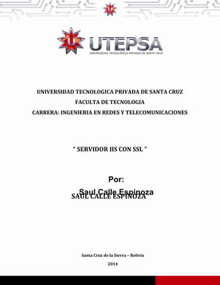 UNIVERSIDAD TECNOLOGICA PRIVADA DE SANTA CRUZ
FACULTA DE TECNOLOGIA
CARRERA: INGENIERIA EN REDES Y TELECOMUNICACIONES
SAUL CALLE ESPINOZA
Santa Cruz de la Sierra – Bolivia
2014
“ SERVIDOR IIS CON SSL ”
Por:
Saul Calle Espinoza
 