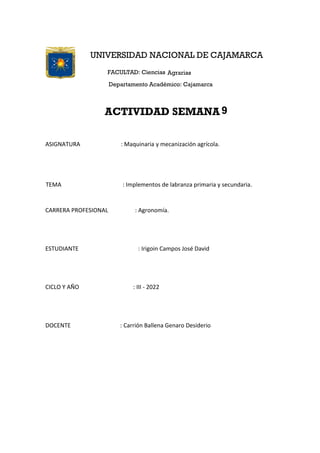 ASIGNATURA : Maquinaria y mecanización agrícola.
TEMA : Implementos de labranza primaria y secundaria.
CARRERA PROFESIONAL : Agronomía.
ESTUDIANTE : Irigoin Campos José David
CICLO Y AÑO : III - 2022
DOCENTE : Carrión Ballena Genaro Desiderio
UNIVERSIDAD NACIONAL DE CAJAMARCA
FACULTAD: Ciencias Agrarias
Departamento Académico: Cajamarca
ACTIVIDAD SEMANA 9
 