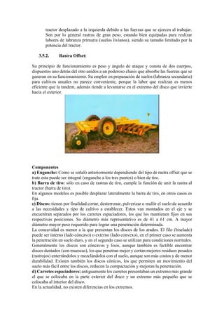 tractor desplazado a la izquierda debido a las fuerzas que se ejercen al trabajar.
Son por lo general rastras de gran peso, estando bien equipadas para realizar
labores de labranza primaria (suelos livianos), siendo su tamaño limitado por la
potencia del tractor.
3.5.2. Rastra Offset:
Su principio de funcionamiento es peso y ángulo de ataque y consta de dos cuerpos,
dispuestos uno detrás del otro unidos a un poderoso chasis que absorbe las fuerzas que se
generan en su funcionamiento. Su empleo en preparación de suelos (labranza secundaria)
para cultivos anuales no parece conveniente, porque la labor que realizan es menos
eficiente que la tandem, además tiende a levantarse en el extremo del disco que invierte
hacia el exterior.
Componentes
a) Enganche: Como se señaló anteriormente dependiendo del tipo de rastra offset que se
trate esta puede ser integral (enganche a los tres puntos) o bien de tiro.
b) Barra de tiro: sólo en caso de rastras de tiro, cumple la función de unir la rastra al
tractor (barra de tiro).
En algunos modelos es posible desplazar lateralmente la barra de tiro, en otros casos es
fija.
c) Discos: tienen por finalidad cortar, desterronar, pulverizar o mullir el suelo de acuerdo
a las necesidades y tipo de cultivo a establecer. Estos van montados en el eje y se
encuentran separados por los carretes espaciadores, los que los mantienen fijos en sus
respectivas posiciones. Su diámetro más representativo es de 41 a 61 cm. A mayor
diámetro mayor peso requerido para lograr una penetración determinada.
La concavidad es menor a la que presentan los discos de los arados. El filo (biselado)
puede ser interno (lado cóncavo) o externo (lado convexo), en el primer caso se aumenta
la penetración en suelo duro, y en el segundo caso se utilizan para condiciones normales.
Generalmente los discos son cóncavos y lisos, aunque también es factible encontrar
discos dentados (con muescas), los que penetran mejor y cortan mejores residuos pesados
(rastrojos) enterrándolos y mezclándolos con el suelo, aunque son más costos y de menor
durabilidad. Existen también los discos cónicos, los que permiten un movimiento del
suelo más fácil entre los discos, reducen la compactación y mejoran la penetración.
d) Carretes espaciadores: antiguamente los carretes presentaban un extremo más grande
el que se colocaba en la parte exterior del disco y un extremo más pequeño que se
colocaba al interior del disco.
En la actualidad, no existen diferencias en los extremos.
 