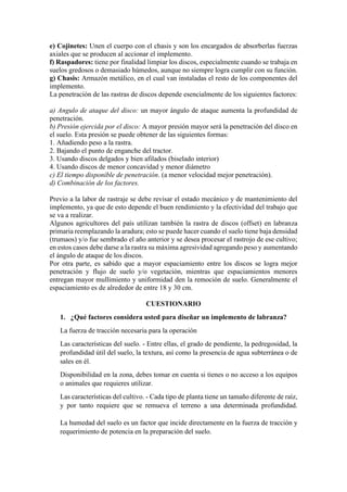 e) Cojinetes: Unen el cuerpo con el chasis y son los encargados de absorberlas fuerzas
axiales que se producen al accionar el implemento.
f) Raspadores: tiene por finalidad limpiar los discos, especialmente cuando se trabaja en
suelos gredosos o demasiado húmedos, aunque no siempre logra cumplir con su función.
g) Chasis: Armazón metálico, en el cual van instaladas el resto de los componentes del
implemento.
La penetración de las rastras de discos depende esencialmente de los siguientes factores:
a) Angulo de ataque del disco: un mayor ángulo de ataque aumenta la profundidad de
penetración.
b) Presión ejercida por el disco: A mayor presión mayor será la penetración del disco en
el suelo. Esta presión se puede obtener de las siguientes formas:
1. Añadiendo peso a la rastra.
2. Bajando el punto de enganche del tractor.
3. Usando discos delgados y bien afilados (biselado interior)
4. Usando discos de menor concavidad y menor diámetro
c) El tiempo disponible de penetración. (a menor velocidad mejor penetración).
d) Combinación de los factores.
Previo a la labor de rastraje se debe revisar el estado mecánico y de mantenimiento del
implemento, ya que de esto depende el buen rendimiento y la efectividad del trabajo que
se va a realizar.
Algunos agricultores del país utilizan también la rastra de discos (offset) en labranza
primaria reemplazando la aradura; esto se puede hacer cuando el suelo tiene baja densidad
(trumaos) y/o fue sembrado el año anterior y se desea procesar el rastrojo de ese cultivo;
en estos casos debe darse a la rastra su máxima agresividad agregando peso y aumentando
el ángulo de ataque de los discos.
Por otra parte, es sabido que a mayor espaciamiento entre los discos se logra mejor
penetración y flujo de suelo y/o vegetación, mientras que espaciamientos menores
entregan mayor mullimiento y uniformidad den la remoción de suelo. Generalmente el
espaciamiento es de alrededor de entre 18 y 30 cm.
CUESTIONARIO
1. ¿Qué factores considera usted para diseñar un implemento de labranza?
La fuerza de tracción necesaria para la operación
Las características del suelo. - Entre ellas, el grado de pendiente, la pedregosidad, la
profundidad útil del suelo, la textura, así como la presencia de agua subterránea o de
sales en él.
Disponibilidad en la zona, debes tomar en cuenta si tienes o no acceso a los equipos
o animales que requieres utilizar.
Las características del cultivo. - Cada tipo de planta tiene un tamaño diferente de raíz,
y por tanto requiere que se remueva el terreno a una determinada profundidad.
La humedad del suelo es un factor que incide directamente en la fuerza de tracción y
requerimiento de potencia en la preparación del suelo.
 