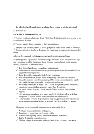 2. ¿Cuál es la diferencia de un arado de discos con un arado de vertedera?
La diferencia es:
Los arados se discos se utilizan en:
1) Terrenos pesados y adherentes, donde " dificultad de deslizamiento o en los que se ha
formado suela de labor.
2) Terrenos secos y duros, ya que no es fácil la penetración.
3) Terrenos con muchas piedras y raíces, porque el arado rueda sobre el obstáculo.
4) Terrenos abrasivos donde se desgastan las piezas que no sean giratorias como los
discos.
Mientras los arados de vertedera presentan las siguientes características:
Su parte operativa sigue siendo el llamado cuerpo del arado; el que consiste de una reja,
una vertedera y un talón. Campos en donde Con este cuerpo el arado corta, levanta,
voltea y desmenuza el prisma de tierra.
✓ Esta línea ofrece lo más avanzado en productividad.
✓ Sus nuevas características de diseño, presencia y tamaños adicionales benefician
en gran forma al agricultor.
✓ Están disponibles en tamaños de 2, 3,4 y 5 vertederas.
✓ Son más productivos, porque tienen más partes y características comunes.
✓ Todos los tamaños y modelos son compatibles con el sistema de acople rápido
para un fácil y seguro enganche y desenganche del tractor.
✓ El despeje del bastidor es de 81.3 cm (7.62 cm más grande que los anteriores);
maneja mayor cantidad de residuos y mejor flujo de material.
✓ Su nuevo sistema de protección de tornillo fusible se ofrece como equipo
regular.
✓ Al recibir una carga hacia atrás mayor que 3,400 Kg, la vertedera se desliza
rompiendo el tornillo fusible, protegiendo el arado o la vertedera.
✓ Una vertedera opcional de plástico más pequeña, permite instalar espinillas de
acero, que previenen que la tierra se acumule entre la vertedera y el soporte
Ventajas e inconvenientes de los arados de vertedera y de disco:
Ventajas: Se usan en terrenos pedregosos.
✓ Disminuye el rozamiento y el desgaste rápido.
✓ Conservación rápida y sencilla, mantenimiento más económico.
✓ Fuerza de tracción necesaria menor.
✓ Mullido más perfecto, capa de suelo más homogénea en cuanto a los poros.
 