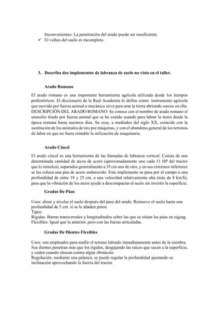 Inconvenientes: La penetración del arado puede ser insuficiente.
✓ El volteo del suelo es incompleto.
3. Describa dos implementos de labranza de suelo no visto en el taller.
Arado Romano
El arado romano es una importante herramienta agrícola utilizada desde los tiempos
prehistóricos. El diccionario de la Real Academia lo define como: instrumento agrícola
que movido por fuerza animal o mecánica sirve para arar la tierra abriendo surcos en ella.
DESCRIPCIÓN DEL ARADO ROMANO: Se conoce con el nombre de arado romano el
utensilio tirado por fuerza animal que se ha venido usando para labrar la tierra desde la
época romana hasta nuestros días. Su cese, a mediados del siglo XX, coincide con la
sustitución de los animales de tiro por máquinas, y con el abandono general de los terrenos
de labor en que no fuera rentable la utilización de maquinaria.
Arado Cincel
El arado cincel es una herramienta de las llamadas de labranza vertical. Consta de una
determinada cantidad de arcos de acero (aproximadamente uno cada 11 HP del tractor
que lo remolca), separados generalmente a 35 cm uno de otro, y en sus extremos inferiores
se les coloca una púa de acero endurecido. Este implemento se pasa por el campo a una
profundidad de entre 18 y 25 cm, a una velocidad relativamente alta (más de 8 km/h),
para que la vibración de los arcos ayude a descompactar el suelo sin invertir la superficie.
Gradas De Púas
Usos: alisar y nivelar el suelo después del pase del arado. Remueve el suelo hasta una
profundidad de 5 cm. si se le añaden pesos.
Tipos:
Rígidas: Barras transversales y longitudinales sobre las que se sitúan las púas en zigzag.
Flexibles: Igual que la anterior, pero con las barras articuladas.
Gradas De Dientes Flexibles
Usos: son empleados para mullir el terreno labrado inmediatamente antes de la siembra.
Sus dientes penetran más que los rígidos, desgajando las raíces que sacan a la superficie,
y ceden cuando chocan contra algún obstáculo.
Regulación: mediante una palanca, se puede regular la profundidad ajustando su
inclinación aprovechando la fuerza del tractor.
 