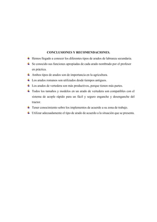 CONCLUSIONES Y RECOMENDACIONES.
Hemos llegado a conocer los diferentes tipos de arados de labranza secundaria.
Se conocido sus funciones apropiadas de cada arado nombrado por el profesor
en práctica.
Ambos tipos de arados son de importancia en la agricultura.
Los arados romanos son utilizados desde tiempos antiguos.
Los arados de vertedera son más productivos, porque tienen más partes.
Todos los tamaños y modelos en un arado de vertedera son compatibles con el
sistema de acople rápido para un fácil y seguro enganche y desenganche del
tractor.
Tener conocimiento sobre los implementos de acuerdo a su zona de trabajo.
Utilizar adecuadamente el tipo de arado de acuerdo a la situación que se presenta.
 
