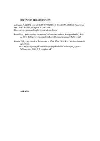 RECENCIAS BIBLIOGRÁFICAS:
rodrigues, Á. (2014). rastra S. CARACTERÍSTICAS Y SUS UTILIDADES. Recuperado
el 07 de 07 de 2016, de reparar tu cultivador:
https://www.reparatucultivador.com/arado-de-discos/
Benavidez, j. (s.f). aradura convecional, labranza secundaria. Recuperado el 07 de 07
de 2016, de http://www2.inia.cl/medios/biblioteca/serieactas/NR29544.pdf
Zapata. (2001). agrotecnica. Recuperado el 07 de 07 de 2016, de revista de miisterio de
agricultura:
http://www.magrama.gob.es/ministerio/pags/biblioteca/revistas/pdf_Agrotec
%5CAgrotec_2001_3_2_completa.pdf
ANEXOS
 