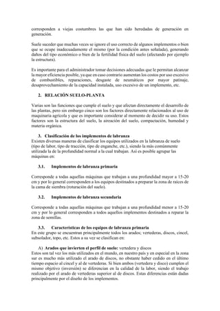 corresponden a viejas costumbres las que han sido heredadas de generación en
generación.
Suele suceder que muchas veces se ignore el uso correcto de algunos implementos o bien
que se ocupe inadecuadamente el mismo (por la condición antes señalada), generando
daños del tipo económico o bien de la fertilidad física del suelo (afectando por ejemplo
la estructura).
Es importante para el administrador tomar decisiones adecuadas que le permitan alcanzar
la mayor eficiencia posible, ya que en caso contrario aumentan los costos por uso excesivo
de combustibles, reparaciones, desgaste de neumáticos por mayor patinaje,
desaprovechamiento de la capacidad instalada, uso excesivo de un implemento, etc.
2. RELACIÓN SUELO-PLANTA
Varias son las funciones que cumple el suelo y que afectan directamente el desarrollo de
las plantas, pero sin embargo cinco son los factores directamente relacionados al uso de
maquinaria agrícola y que es importante considerar al momento de decidir su uso. Estos
factores son la estructura del suelo, la aireación del suelo, compactación, humedad y
materia orgánica.
3. Clasificación de los implementos de labranza
Existen diversas maneras de clasificar los equipos utilizados en la labranza de suelo
(tipo de labor, tipo de tracción, tipo de enganche, etc.), siendo la más comúnmente
utilizada la de la profundidad normal a la cual trabajan. Así es posible agrupar las
máquinas en:
3.1. Implementos de labranza primaria
Corresponde a todas aquellas máquinas que trabajan a una profundidad mayor a 15-20
cm y por lo general corresponden a los equipos destinados a preparar la zona de raíces de
la cama de siembra (roturación del suelo).
3.2. Implementos de labranza secundaria
Corresponde a todas aquellas máquinas que trabajan a una profundidad menor a 15-20
cm y por lo general corresponden a todos aquellos implementos destinados a reparar la
zona de semillas.
3.3. Características de los equipos de labranza primaria
En este grupo se encuentran principalmente todos los arados; vertederas, discos, cincel,
subsolador, topo, etc. Estos a su vez se clasifican en:
A) Arados que invierten el perfil de suelo: vertedera y discos
Estos son tal vez los más utilizados en el mundo, en nuestro país y en especial en la zona
sur es mucho más utilizado el arado de discos, no obstante haber cedido en el último
tiempo espacio al cincel y al de vertederas. Si bien ambos (vertedera y disco) cumplen el
mismo objetivo (inversión) se diferencian en la calidad de la labor, siendo el trabajo
realizado por el arado de vertederas superior al de discos. Estas diferencias están dadas
principalmente por el diseño de los implementos.
 