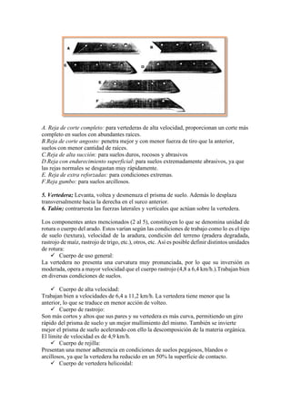 A. Reja de corte completo: para vertederas de alta velocidad, proporcionan un corte más
completo en suelos con abundantes raíces.
B.Reja de corte angosto: penetra mejor y con menor fuerza de tiro que la anterior,
suelos con menor cantidad de raíces.
C.Reja de alta succión: para suelos duros, rocosos y abrasivos
D.Reja con endurecimiento superficial: para suelos extremadamente abrasivos, ya que
las rejas normales se desgastan muy rápidamente.
E. Reja de extra reforzadas: para condiciones extremas.
F.Reja gumbo: para suelos arcillosos.
5. Vertedera; Levanta, voltea y desmenuza el prisma de suelo. Además lo desplaza
transversalmente hacia la derecha en el surco anterior.
6. Talón; contrarresta las fuerzas laterales y verticales que actúan sobre la vertedera.
Los componentes antes mencionados (2 al 5), constituyen lo que se denomina unidad de
rotura o cuerpo del arado. Estos varían según las condiciones de trabajo como lo es el tipo
de suelo (textura), velocidad de la aradura, condición del terreno (pradera degradada,
rastrojo de maíz, rastrojo de trigo, etc.), otros, etc. Así es posible definir distintos unidades
de rotura:
✓ Cuerpo de uso general:
La vertedera no presenta una curvatura muy pronunciada, por lo que su inversión es
moderada, opera a mayor velocidad que el cuerpo rastrojo (4,8 a 6,4 km/h.).Trabajan bien
en diversas condiciones de suelos.
✓ Cuerpo de alta velocidad:
Trabajan bien a velocidades de 6,4 a 11,2 km/h. La vertedera tiene menor que la
anterior, lo que se traduce en menor acción de volteo.
✓ Cuerpo de rastrojo:
Son más cortos y altos que sus pares y su vertedera es más curva, permitiendo un giro
rápido del prisma de suelo y un mejor mullimiento del mismo. También se invierte
mejor el prisma de suelo acelerando con ello la descomposición de la materia orgánica.
El límite de velocidad es de 4,9 km/h.
✓ Cuerpo de rejilla:
Presentan una menor adherencia en condiciones de suelos pegajosos, blandos o
arcillosos, ya que la vertedera ha reducido en un 50% la superficie de contacto.
✓ Cuerpo de vertedera helicoidal:
 