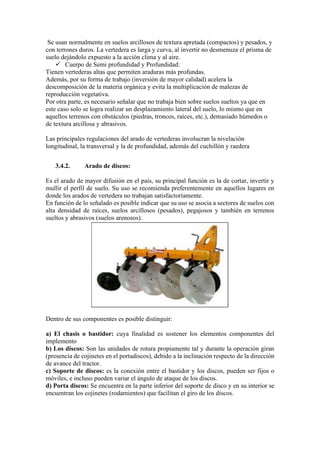 Se usan normalmente en suelos arcillosos de textura apretada (compactos) y pesados, y
con terrones duros. La vertedera es larga y curva, al invertir no desmenuza el prisma de
suelo dejándolo expuesto a la acción clima y al aire.
✓ Cuerpo de Semi profundidad y Profundidad:
Tienen vertederas altas que permiten araduras más profundas.
Además, por su forma de trabajo (inversión de mayor calidad) acelera la
descomposición de la materia orgánica y evita la multiplicación de malezas de
reproducción vegetativa.
Por otra parte, es necesario señalar que no trabaja bien sobre suelos sueltos ya que en
este caso solo se logra realizar un desplazamiento lateral del suelo, lo mismo que en
aquellos terrenos con obstáculos (piedras, troncos, raíces, etc.), demasiado húmedos o
de textura arcillosa y abrasivos.
Las principales regulaciones del arado de vertederas involucran la nivelación
longitudinal, la transversal y la de profundidad, además del cuchillón y raedera
3.4.2. Arado de discos:
Es el arado de mayor difusión en el país, su principal función es la de cortar, invertir y
mullir el perfil de suelo. Su uso se recomienda preferentemente en aquellos lugares en
donde los arados de vertedera no trabajan satisfactoriamente.
En función de lo señalado es posible indicar que su uso se asocia a sectores de suelos con
alta densidad de raíces, suelos arcillosos (pesados), pegajosos y también en terrenos
sueltos y abrasivos (suelos arenosos).
Dentro de sus componentes es posible distinguir:
a) El chasis o bastidor: cuya finalidad es sostener los elementos componentes del
implemento
b) Los discos: Son las unidades de rotura propiamente tal y durante la operación giran
(presencia de cojinetes en el portadiscos), debido a la inclinación respecto de la dirección
de avance del tractor.
c) Soporte de discos: es la conexión entre el bastidor y los discos, pueden ser fijos o
móviles, e incluso pueden variar el ángulo de ataque de los discos.
d) Porta discos: Se encuentra en la parte inferior del soporte de disco y en su interior se
encuentran los cojinetes (rodamientos) que facilitan el giro de los discos.
 