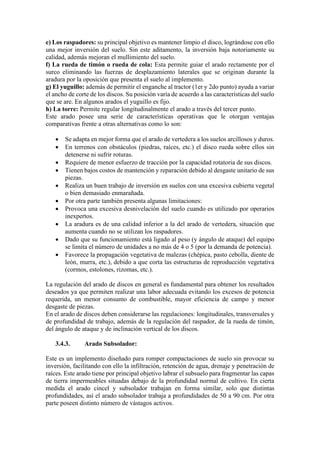 e) Los raspadores: su principal objetivo es mantener limpio el disco, lográndose con ello
una mejor inversión del suelo. Sin este aditamento, la inversión baja notoriamente su
calidad, además mejoran el mullimiento del suelo.
f) La rueda de timón o rueda de cola: Esta permite guiar el arado rectamente por el
surco eliminando las fuerzas de desplazamiento laterales que se originan durante la
aradura por la oposición que presenta el suelo al implemento.
g) El yuguillo: además de permitir el enganche al tractor (1er y 2do punto) ayuda a variar
el ancho de corte de los discos. Su posición varía de acuerdo a las características del suelo
que se are. En algunos arados el yuguillo es fijo.
h) La torre: Permite regular longitudinalmente el arado a través del tercer punto.
Este arado posee una serie de características operativas que le otorgan ventajas
comparativas frente a otras alternativas como lo son:
• Se adapta en mejor forma que el arado de vertedera a los suelos arcillosos y duros.
• En terrenos con obstáculos (piedras, raíces, etc.) el disco rueda sobre ellos sin
detenerse ni sufrir roturas.
• Requiere de menor esfuerzo de tracción por la capacidad rotatoria de sus discos.
• Tienen bajos costos de mantención y reparación debido al desgaste unitario de sus
piezas.
• Realiza un buen trabajo de inversión en suelos con una excesiva cubierta vegetal
o bien demasiado enmarañada.
• Por otra parte también presenta algunas limitaciones:
• Provoca una excesiva desnivelación del suelo cuando es utilizado por operarios
inexpertos.
• La aradura es de una calidad inferior a la del arado de vertedera, situación que
aumenta cuando no se utilizan los raspadores.
• Dado que su funcionamiento está ligado al peso (y ángulo de ataque) del equipo
se limita el número de unidades a no más de 4 o 5 (por la demanda de potencia).
• Favorece la propagación vegetativa de malezas (chépica, pasto cebolla, diente de
león, murra, etc.), debido a que corta las estructuras de reproducción vegetativa
(cormos, estolones, rizomas, etc.).
La regulación del arado de discos en general es fundamental para obtener los resultados
deseados ya que permiten realizar una labor adecuada evitando los excesos de potencia
requerida, un menor consumo de combustible, mayor eficiencia de campo y menor
desgaste de piezas.
En el arado de discos deben considerarse las regulaciones: longitudinales, transversales y
de profundidad de trabajo, además de la regulación del raspador, de la rueda de timón,
del ángulo de ataque y de inclinación vertical de los discos.
3.4.3. Arado Subsolador:
Este es un implemento diseñado para romper compactaciones de suelo sin provocar su
inversión, facilitando con ello la infiltración, retención de agua, drenaje y penetración de
raíces. Este arado tiene por principal objetivo labrar el subsuelo para fragmentar las capas
de tierra impermeables situadas debajo de la profundidad normal de cultivo. En cierta
medida el arado cincel y subsolador trabajan en forma similar, solo que distintas
profundidades, así el arado subsolador trabaja a profundidades de 50 a 90 cm. Por otra
parte poseen distinto número de vástagos activos.
 