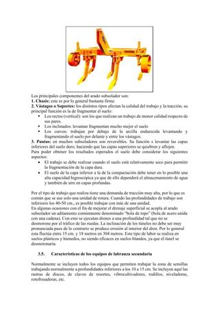Los principales componentes del arado subsolador son:
1. Chasis: este es por lo general bastante firme.
2. Vástagos o Soportes: los distintos tipos afectan la calidad del trabajo y la tracción, su
principal función es la de fragmentar el suelo:
▪ Los rectos (vertical): son los que realizan un trabajo de menor calidad respecto de
sus pares.
▪ Los inclinados: levantan fragmentan mucho mejor el suelo
▪ Los curvos: trabajan por debajo de la arcilla endurecida levantando y
fragmentando el suelo por delante y entre los vástagos.
3. Puntas: en muchos subsoladores son reversibles. Su función s levantar las capas
inferiores del suelo duro, haciendo que las capas superiores se quiebren y aflojen.
Para poder obtener los resultados esperados el suelo debe considerar los siguientes
aspectos:
• El trabajo se debe realizar cuando el suelo está relativamente seco para permitir
la fragmentación de la capa dura.
• El suelo de la capa inferior a la de la compactación debe tener en lo posible una
alta capacidad higroscópica ya que de ello dependerá el almacenamiento de agua
y también de aire en capas profundas.
Por el tipo de trabajo que realiza tiene una demanda de tracción muy alta, por lo que es
común que se use solo una unidad de rotura. Cuando las profundidades de trabajo son
inferiores los 40-50 cm., es posible trabajar con más de una unidad.
En algunas ocasiones con el fin de mejorar el drenaje superficial se acopla al arado
subsolador un aditamento comúnmente denominado “bola de topo” (bola de acero unida
con una cadena). Con esto se ejecutan drenes a una profundidad tal que no se
desmorone por el tráfico de las ruedas. La inclinación de los túneles no debe ser muy
pronunciada pues de lo contrario se produce erosión al interior del dren. Por lo general
esta fluctúa entre 15 cm. y 18 metros en 304 metros. Este tipo de labor se realiza en
suelos plásticos y húmedos, no siendo eficaces en suelos blandos, ya que el túnel se
desmoronaría.
3.5. Características de los equipos de labranza secundaria
Normalmente se incluyen todos los equipos que permiten trabajar la zona de semillas
trabajando normalmente a profundidades inferiores a los 10 a 15 cm. Se incluyen aquí las
rastras de discos, de clavos de resortes, vibrocultivadores, rodillos, niveladoras,
rotofresadoras, etc.
 