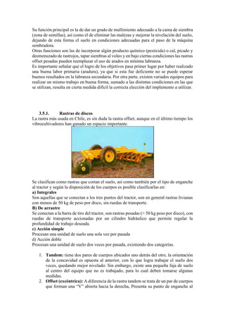 Su función principal es la de dar un grado de mullimiento adecuado a la cama de siembra
(zona de semillas), así como el de eliminar las malezas y mejorar la nivelación del suelo,
dejando de esta forma el suelo en condiciones adecuadas para el paso de la máquina
sembradora.
Otras funciones son las de incorporar algún producto químico (pesticida) o cal, picado y
desmenuzado de rastrojos, tapar siembras al voleo y en bajo ciertas condiciones las rastras
offset pesadas pueden reemplazar el uso de arados en mínima labranza.
Es importante señalar que el logro de los objetivos pasa primer lugar por haber realizado
una buena labor primaria (aradura), ya que si esta fue deficiente no se puede esperar
buenos resultados en la labranza secundaria. Por otra parte, existen variados equipos para
realizar un mismo trabajo en buena forma, sumado a las distintas condiciones en las que
se utilizan, resulta en cierta medida difícil la correcta elección del implemento a utilizar.
3.5.1. Rastras de discos
La rastra más usada en Chile, es sin duda la rastra offset, aunque en el último tiempo los
vibrocultivadores han ganado un espacio importante.
Se clasifican como rastras que cortan el suelo, así como también por el tipo de enganche
al tractor y según la disposición de los cuerpos es posible clasificarlas en:
a) Integrales
Son aquellas que se conectan a los tres puntos del tractor, son en general rastras livianas
con menos de 50 kg de peso por disco, sin ruedas de transporte.
B) De arrastre
Se conectan a la barra de tiro del tractor, son rastras pesadas (> 50 kg peso por disco), con
ruedas de transporte accionadas por un cilindro hidráulico que permite regular la
profundidad de trabajo deseada.
c) Acción simple
Procesan una unidad de suelo una sola vez por pasada
d) Acción doble
Procesan una unidad de suelo dos veces por pasada, existiendo dos categorías.
1. Tandem: tiene dos pares de cuerpos ubicados uno detrás del otro, la orientación
de la concavidad es opuesta al anterior, con lo que logra trabajar el suelo dos
veces, quedando mejor nivelado: Sin embargo, existe una pequeña faja de suelo
al centro del equipo que no es trabajado, para lo cual deben tomarse algunas
medidas.
2. Offset (excéntrica): A diferencia de la rastra tandem se trata de un par de cuerpos
que forman una “V” abierta hacia la derecha, Presenta su punto de enganche al
 