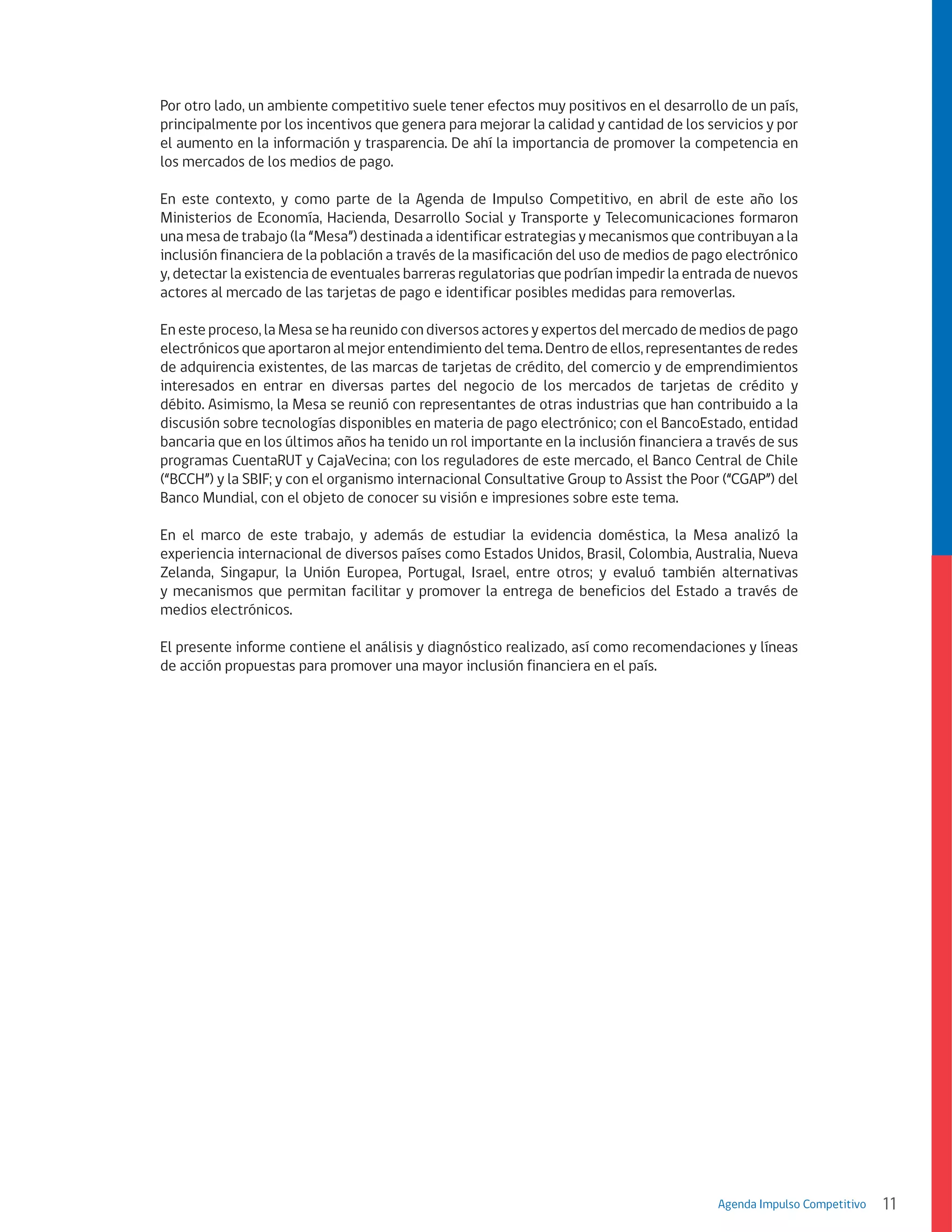 Por otro lado, un ambiente competitivo suele tener efectos muy positivos en el desarrollo de un país,
principalmente por los incentivos que genera para mejorar la calidad y cantidad de los servicios y por
el aumento en la información y trasparencia. De ahí la importancia de promover la competencia en
los mercados de los medios de pago.
En este contexto, y como parte de la Agenda de Impulso Competitivo, en abril de este año los
Ministerios de Economía, Hacienda, Desarrollo Social y Transporte y Telecomunicaciones formaron
una mesa de trabajo (la “Mesa”) destinada a identificar estrategias y mecanismos que contribuyan a la
inclusión financiera de la población a través de la masificación del uso de medios de pago electrónico
y, detectar la existencia de eventuales barreras regulatorias que podrían impedir la entrada de nuevos
actores al mercado de las tarjetas de pago e identificar posibles medidas para removerlas.
En este proceso, la Mesa se ha reunido con diversos actores y expertos del mercado de medios de pago
electrónicos que aportaron al mejor entendimiento del tema. Dentro de ellos, representantes de redes
de adquirencia existentes, de las marcas de tarjetas de crédito, del comercio y de emprendimientos
interesados en entrar en diversas partes del negocio de los mercados de tarjetas de crédito y
débito. Asimismo, la Mesa se reunió con representantes de otras industrias que han contribuido a la
discusión sobre tecnologías disponibles en materia de pago electrónico; con el BancoEstado, entidad
bancaria que en los últimos años ha tenido un rol importante en la inclusión financiera a través de sus
programas CuentaRUT y CajaVecina; con los reguladores de este mercado, el Banco Central de Chile
(“BCCH”) y la SBIF; y con el organismo internacional Consultative Group to Assist the Poor (“CGAP”) del
Banco Mundial, con el objeto de conocer su visión e impresiones sobre este tema.
En el marco de este trabajo, y además de estudiar la evidencia doméstica, la Mesa analizó la
experiencia internacional de diversos países como Estados Unidos, Brasil, Colombia, Australia, Nueva
Zelanda, Singapur, la Unión Europea, Portugal, Israel, entre otros; y evaluó también alternativas
y mecanismos que permitan facilitar y promover la entrega de beneficios del Estado a través de
medios electrónicos.
El presente informe contiene el análisis y diagnóstico realizado, así como recomendaciones y líneas
de acción propuestas para promover una mayor inclusión financiera en el país.

Agenda Impulso Competitivo

11

 